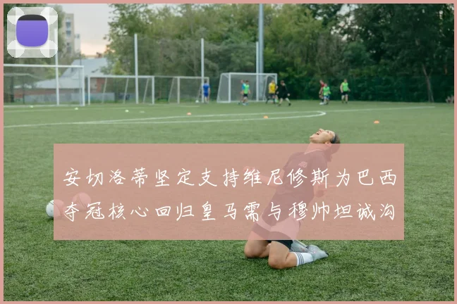 安切洛蒂坚定支持维尼修斯为巴西夺冠核心回归皇马需与穆帅坦诚沟通