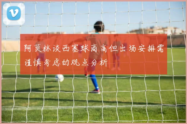 阿莫林谈西塞球商高但出场安排需谨慎考虑的观点分析