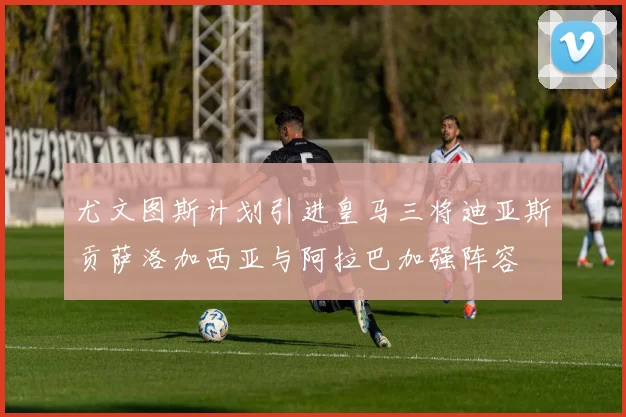 尤文图斯计划引进皇马三将迪亚斯贡萨洛加西亚与阿拉巴加强阵容