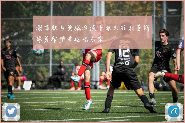 谢菲联与曼城洽谈卡尔文菲利普斯球员希望重返老东家