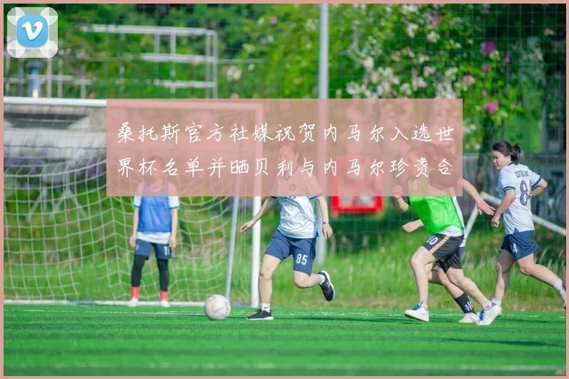 桑托斯官方社媒祝贺内马尔入选世界杯名单并晒贝利与内马尔珍贵合影