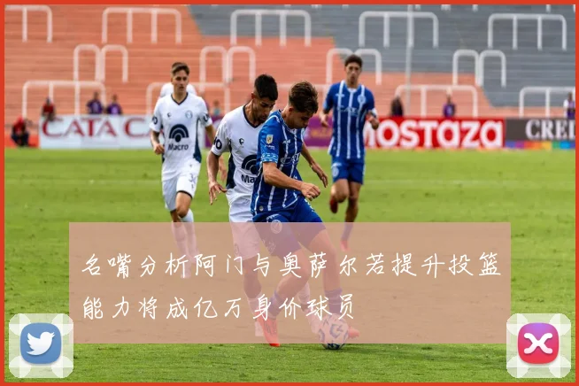 名嘴分析阿门与奥萨尔若提升投篮能力将成亿万身价球员