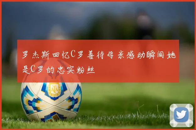 罗杰斯回忆C罗善待母亲感动瞬间她是C罗的忠实粉丝