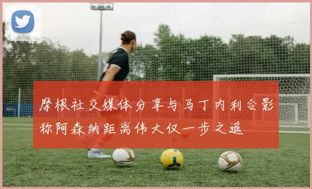 摩根社交媒体分享与马丁内利合影称阿森纳距离伟大仅一步之遥
