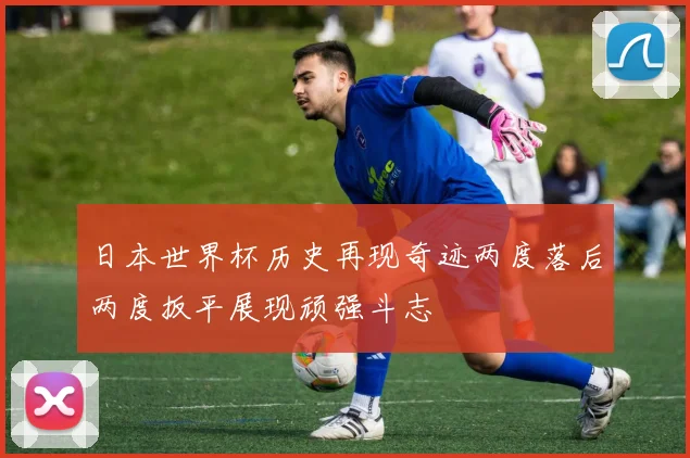 日本世界杯历史再现奇迹两度落后两度扳平展现顽强斗志