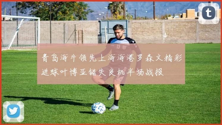 青岛海牛领先上海海港罗森文精彩进球叶博亚错失良机半场战报