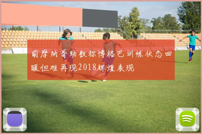 前摩纳哥助教称博格巴训练状态回暖但难再现2018辉煌表现