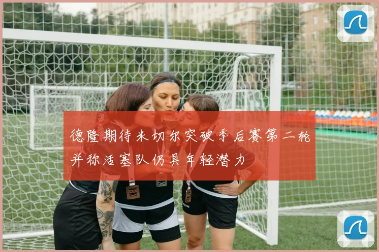 德隆期待米切尔突破季后赛第二轮并称活塞队仍具年轻潜力