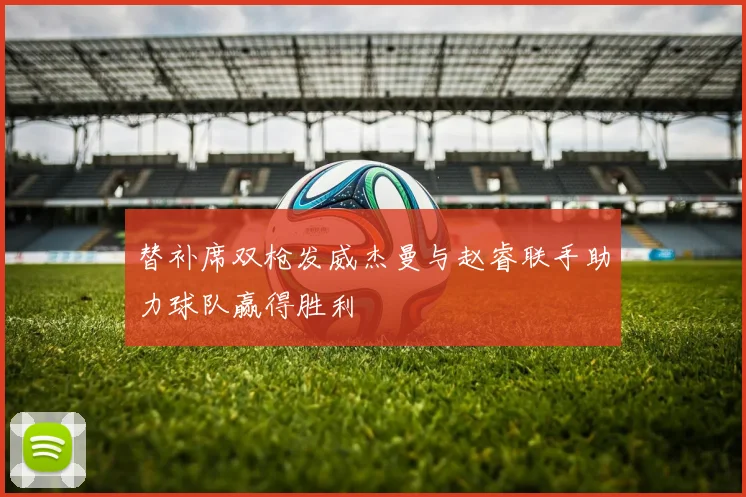 替补席双枪发威杰曼与赵睿联手助力球队赢得胜利