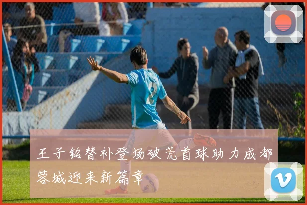 王子铭替补登场破荒首球助力成都蓉城迎来新篇章